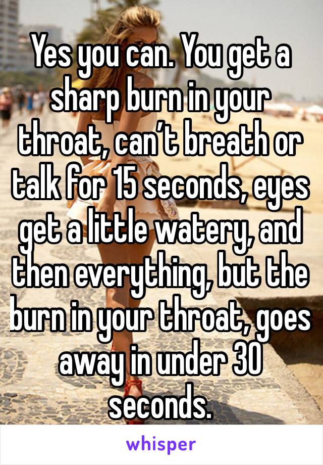 Yes you can. You get a sharp burn in your throat, can’t breath or talk for 15 seconds, eyes get a little watery, and then everything, but the burn in your throat, goes away in under 30 seconds.