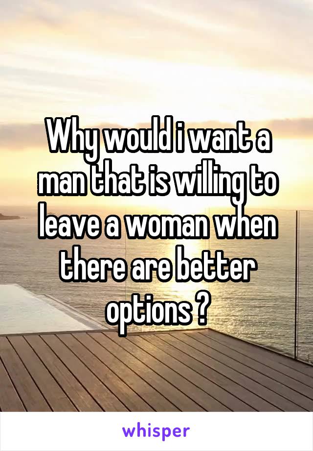 Why would i want a man that is willing to leave a woman when there are better options ?