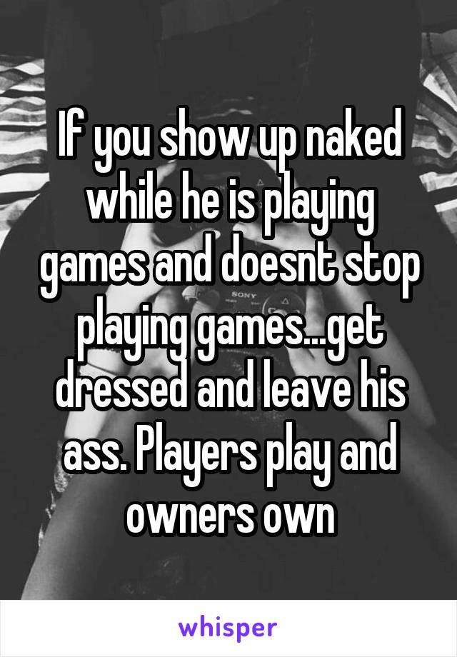 If you show up naked while he is playing games and doesnt stop playing games...get dressed and leave his ass. Players play and owners own