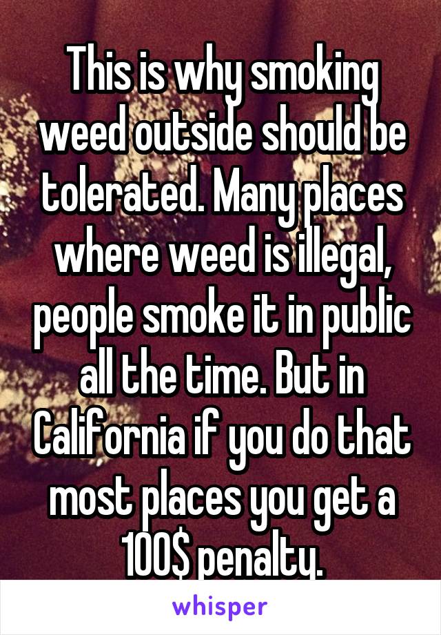 This is why smoking weed outside should be tolerated. Many places where weed is illegal, people smoke it in public all the time. But in California if you do that most places you get a 100$ penalty.