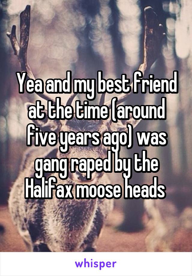 Yea and my best friend at the time (around five years ago) was gang raped by the Halifax moose heads 