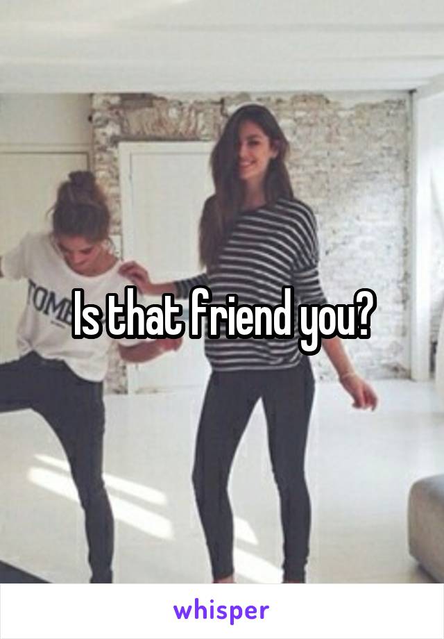 Is that friend you?