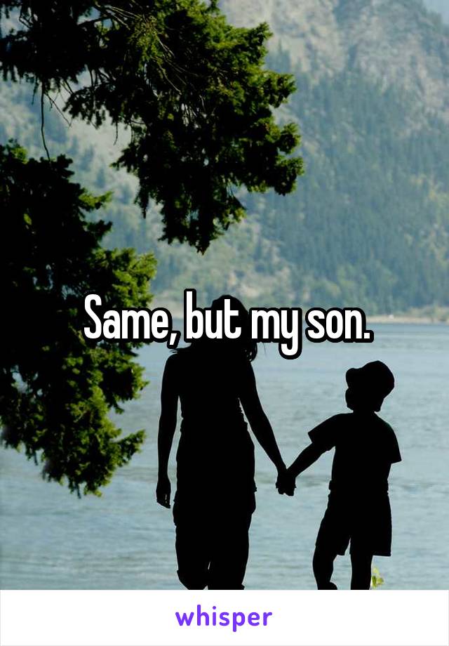 Same, but my son.