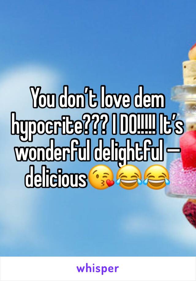 You don’t love dem hypocrite??? I DO!!!!! It’s wonderful delightful — delicious😘😂😂