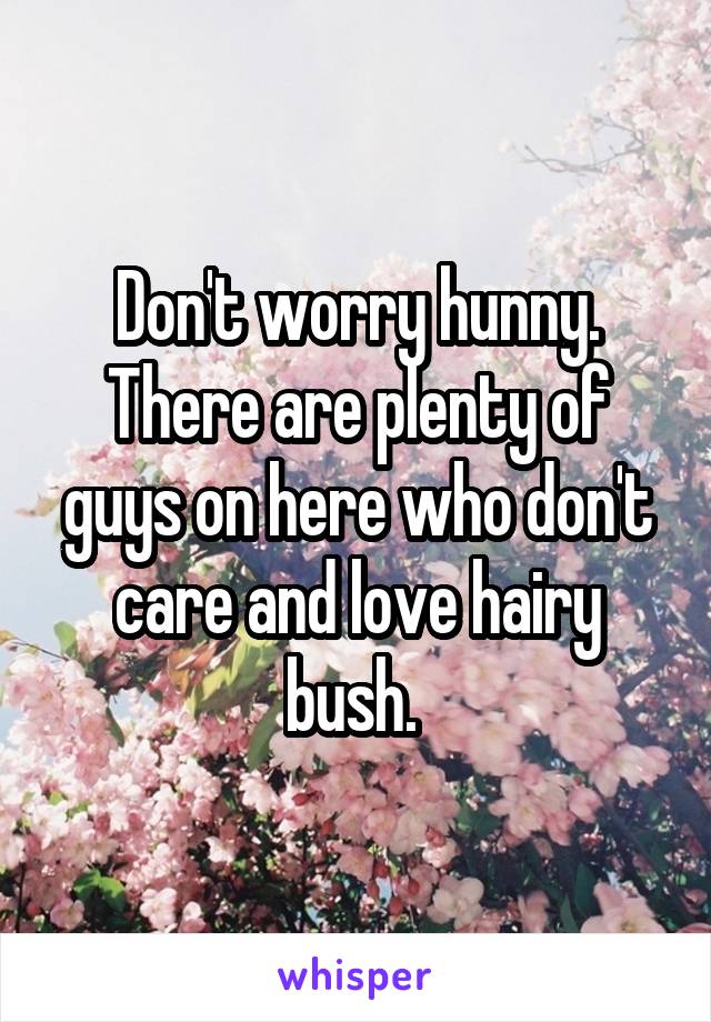 Don't worry hunny. There are plenty of guys on here who don't care and love hairy bush. 