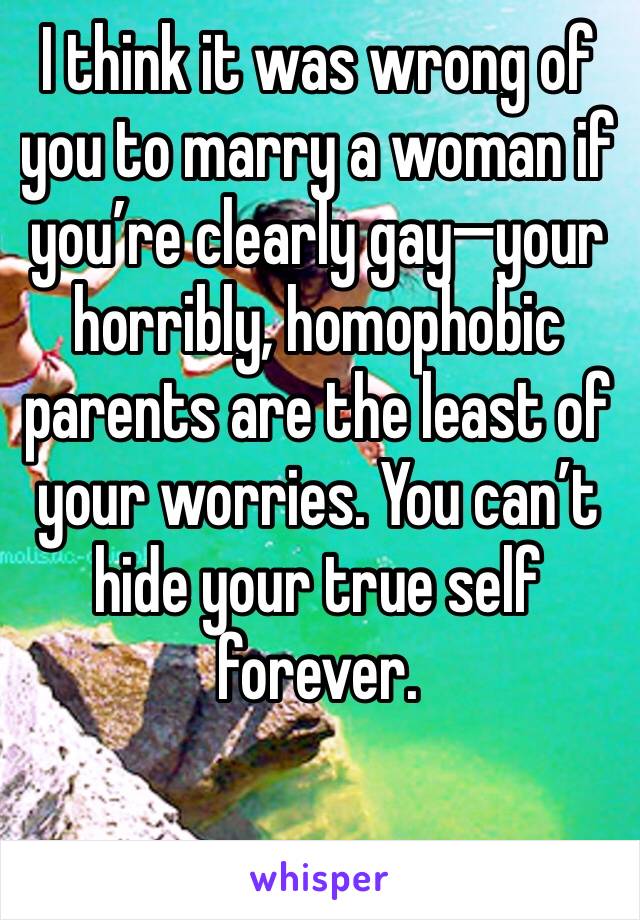 I think it was wrong of you to marry a woman if you’re clearly gay—your horribly, homophobic  parents are the least of your worries. You can’t hide your true self forever. 
