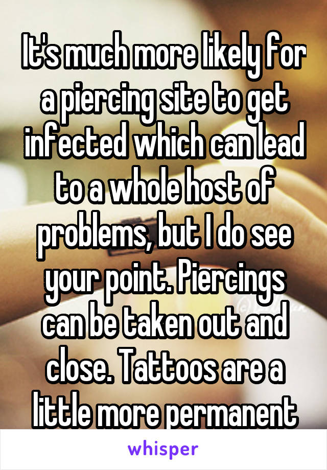 It's much more likely for a piercing site to get infected which can lead to a whole host of problems, but I do see your point. Piercings can be taken out and close. Tattoos are a little more permanent