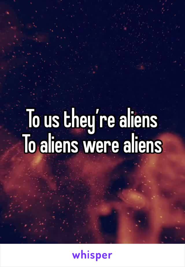 To us they’re aliens 
To aliens were aliens