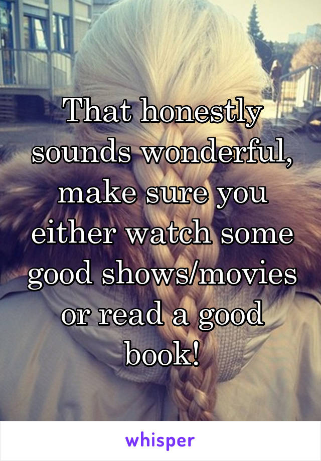 That honestly sounds wonderful, make sure you either watch some good shows/movies or read a good book!