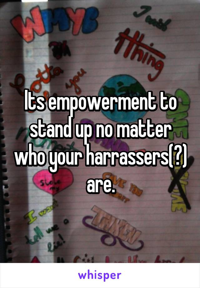Its empowerment to stand up no matter who your harrassers(?) are.
