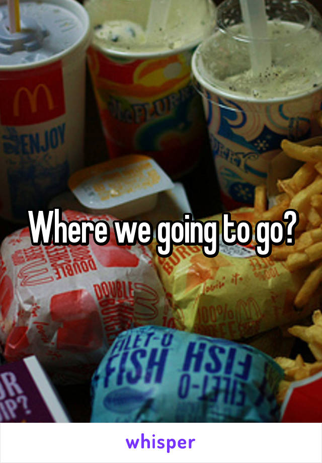 Where we going to go?