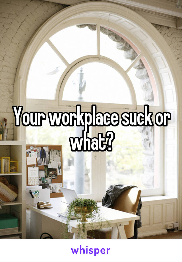 Your workplace suck or what?