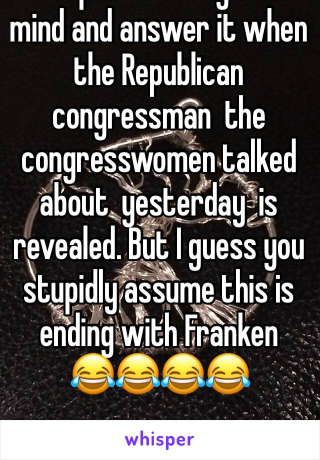 Keep that thought in mind and answer it when the Republican congressman  the congresswomen talked about  yesterday  is  revealed. But I guess you stupidly assume this is ending with Franken
😂😂😂😂