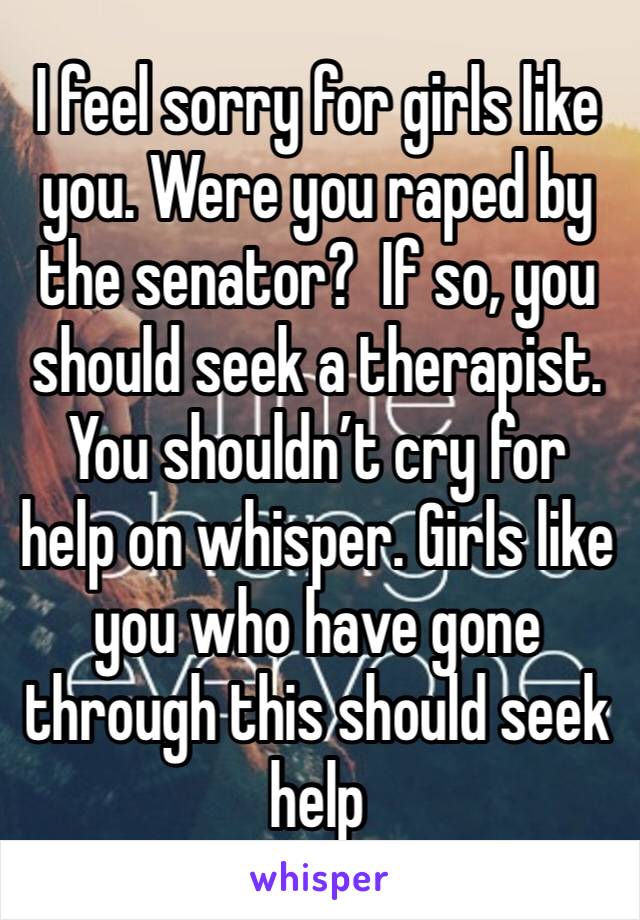 I feel sorry for girls like you. Were you raped by the senator?  If so, you should seek a therapist.  You shouldn’t cry for help on whisper. Girls like you who have gone through this should seek help