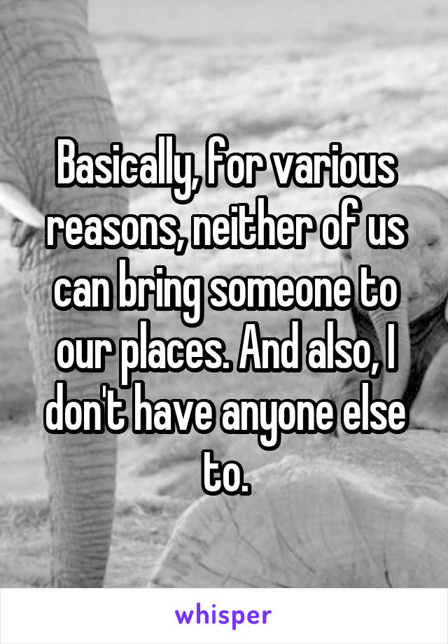 Basically, for various reasons, neither of us can bring someone to our places. And also, I don't have anyone else to.
