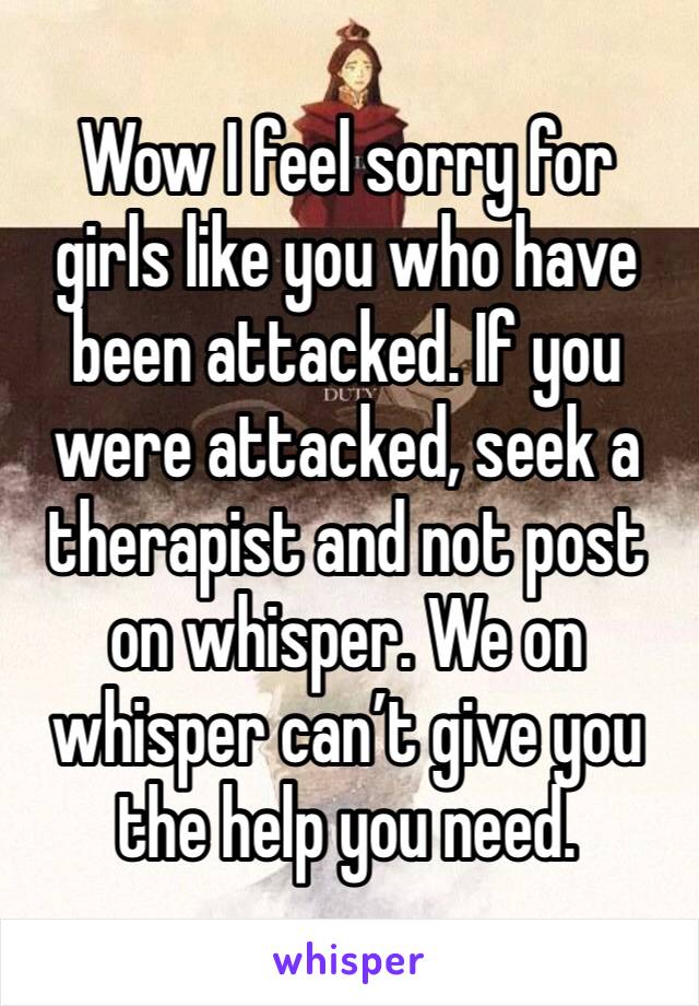 Wow I feel sorry for girls like you who have been attacked. If you were attacked, seek a therapist and not post on whisper. We on whisper can’t give you the help you need. 