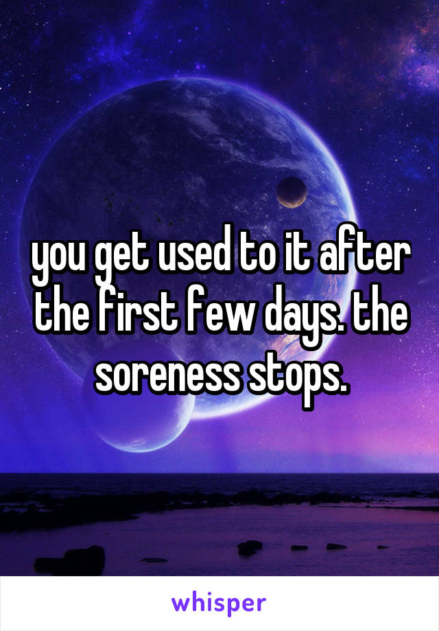 you get used to it after the first few days. the soreness stops.