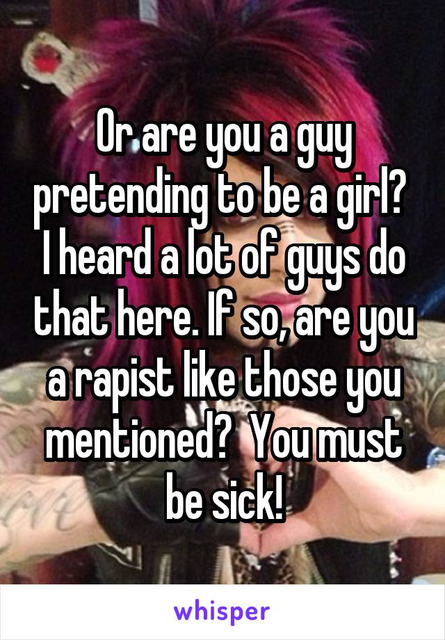 Or are you a guy pretending to be a girl?  I heard a lot of guys do that here. If so, are you a rapist like those you mentioned?  You must be sick!