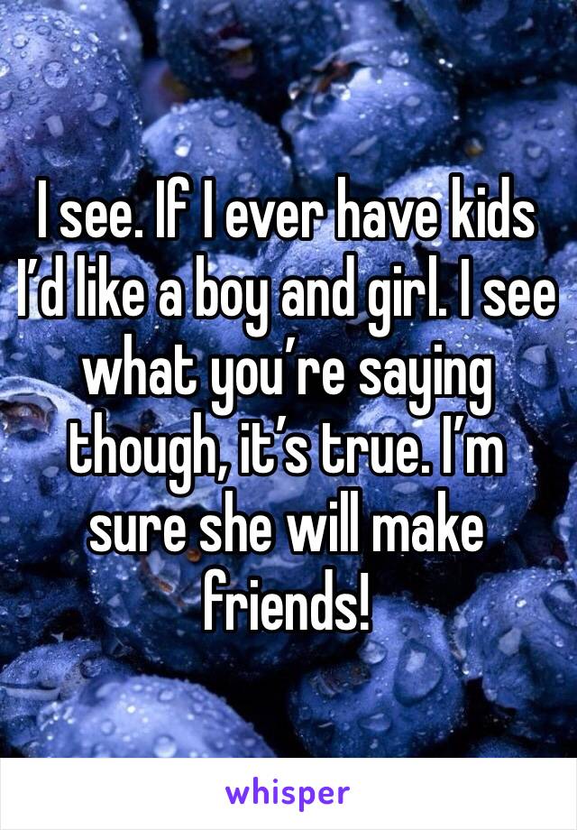 I see. If I ever have kids I’d like a boy and girl. I see what you’re saying though, it’s true. I’m sure she will make friends! 