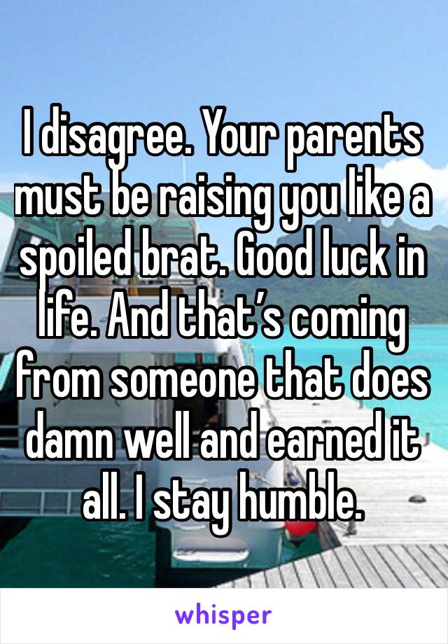 I disagree. Your parents must be raising you like a spoiled brat. Good luck in life. And that’s coming from someone that does damn well and earned it all. I stay humble.