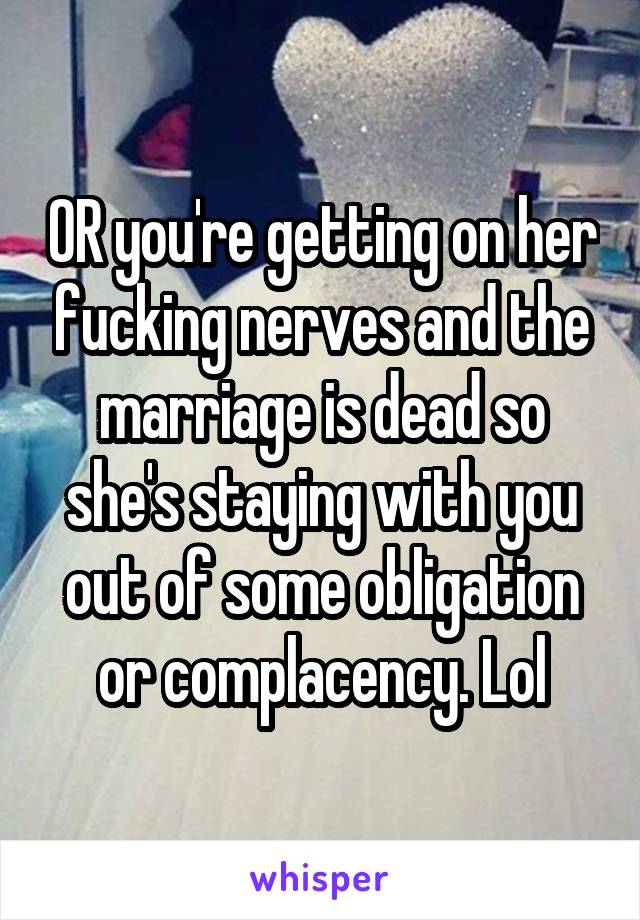 OR you're getting on her fucking nerves and the marriage is dead so she's staying with you out of some obligation or complacency. Lol