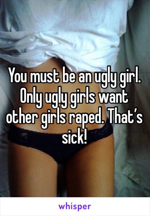 You must be an ugly girl. Only ugly girls want other girls raped. That’s sick!
