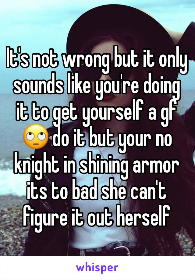It's not wrong but it only sounds like you're doing it to get yourself a gf 🙄 do it but your no knight in shining armor its to bad she can't figure it out herself 