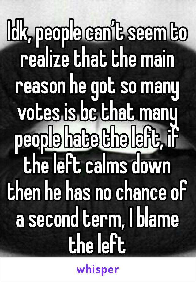 Idk, people can’t seem to realize that the main reason he got so many votes is bc that many people hate the left, if the left calms down then he has no chance of a second term, I blame the left