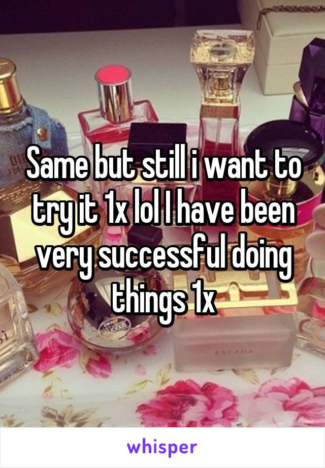 Same but still i want to try it 1x lol I have been very successful doing things 1x