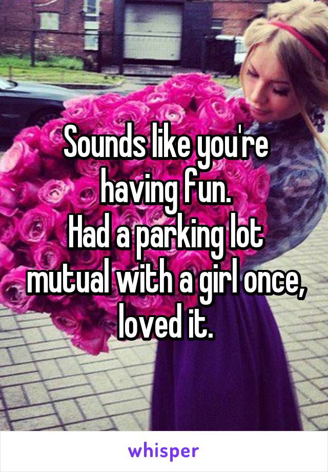 Sounds like you're having fun.
Had a parking lot mutual with a girl once, loved it.