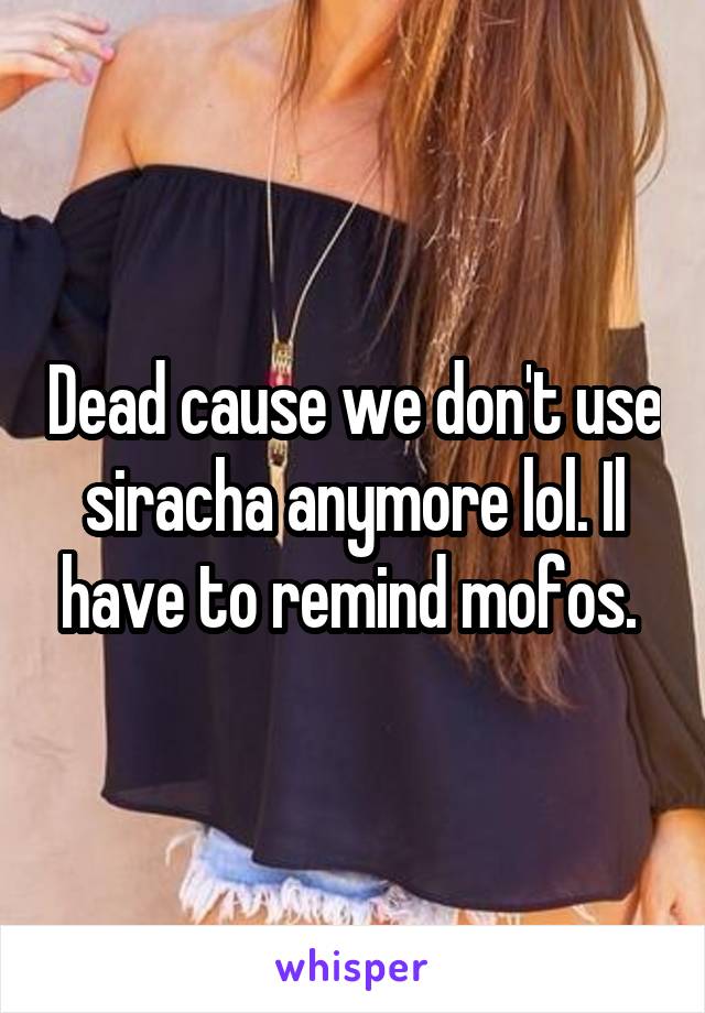 Dead cause we don't use siracha anymore lol. Il have to remind mofos. 