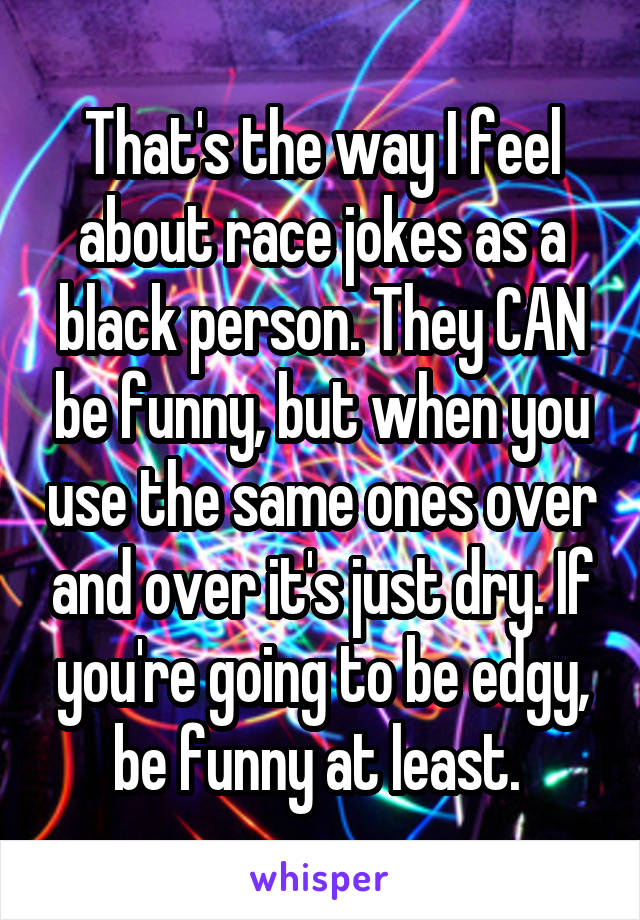 That's the way I feel about race jokes as a black person. They CAN be funny, but when you use the same ones over and over it's just dry. If you're going to be edgy, be funny at least. 