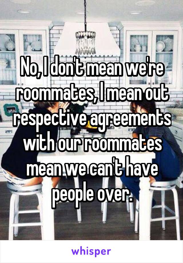 No, I don't mean we're roommates, I mean out respective agreements with our roommates mean we can't have people over.