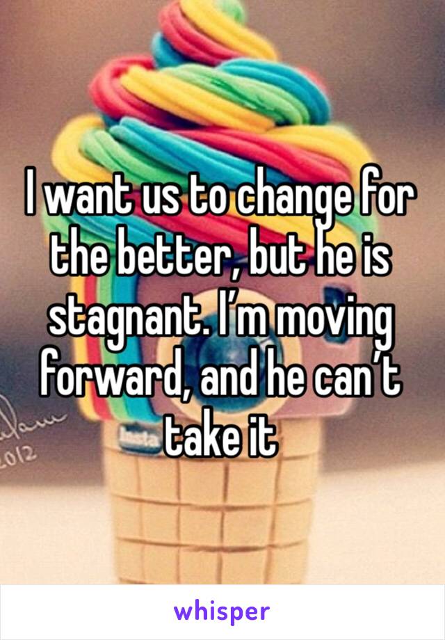 I want us to change for the better, but he is stagnant. I’m moving forward, and he can’t take it