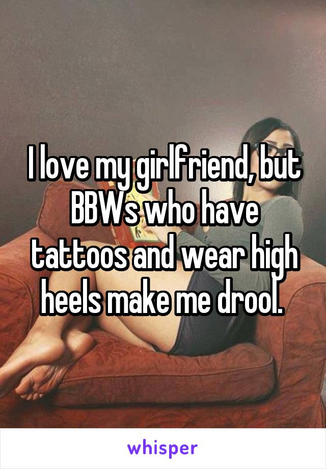 I love my girlfriend, but BBWs who have tattoos and wear high heels make me drool. 