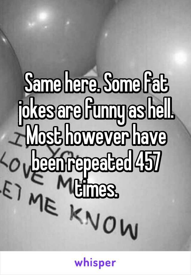 Same here. Some fat jokes are funny as hell. Most however have been repeated 457 times.