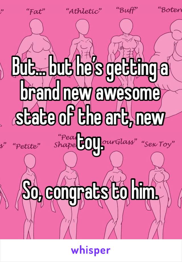 But... but he’s getting a brand new awesome state of the art, new toy. 

So, congrats to him. 