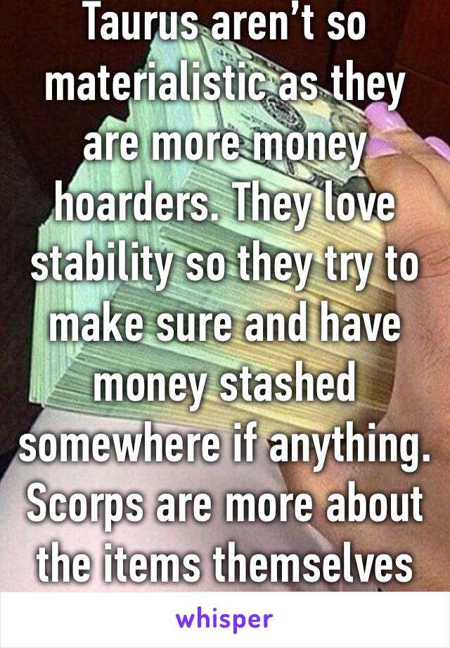 Taurus aren’t so materialistic as they are more money hoarders. They love stability so they try to make sure and have money stashed somewhere if anything. Scorps are more about the items themselves