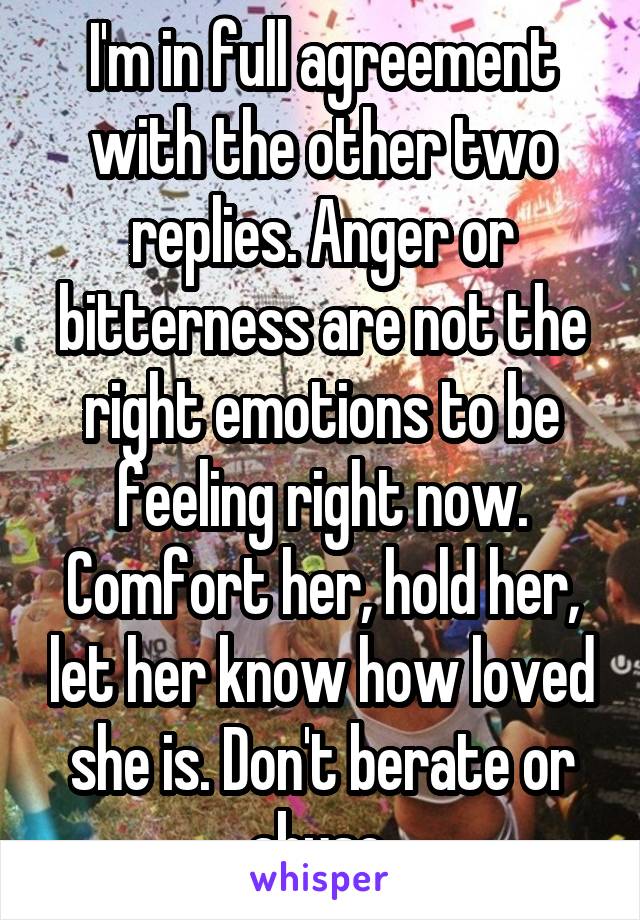 I'm in full agreement with the other two replies. Anger or bitterness are not the right emotions to be feeling right now. Comfort her, hold her, let her know how loved she is. Don't berate or abuse 