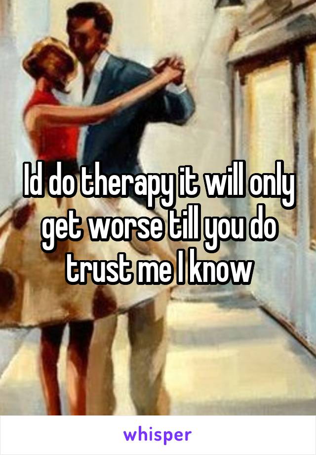 Id do therapy it will only get worse till you do trust me I know