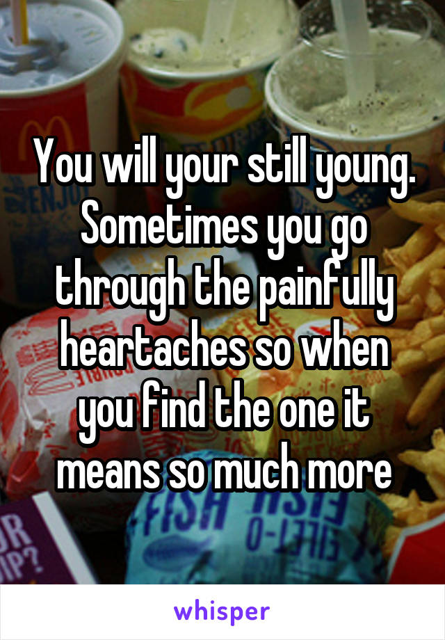 You will your still young. Sometimes you go through the painfully heartaches so when you find the one it means so much more