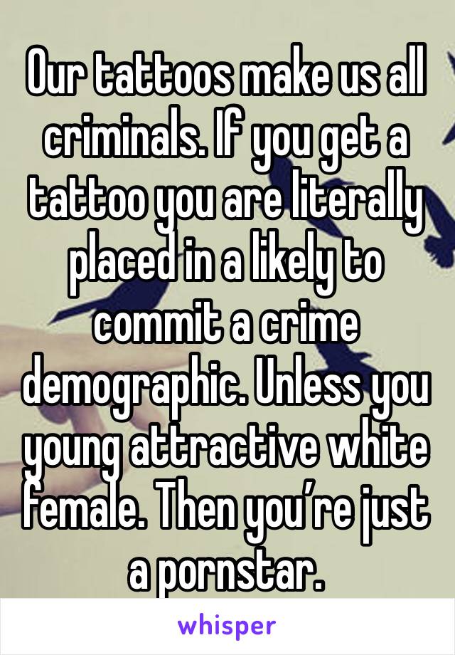 Our tattoos make us all criminals. If you get a tattoo you are literally placed in a likely to commit a crime demographic. Unless you young attractive white female. Then you’re just a pornstar. 