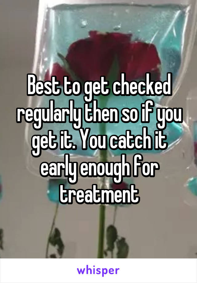 Best to get checked regularly then so if you get it. You catch it early enough for treatment
