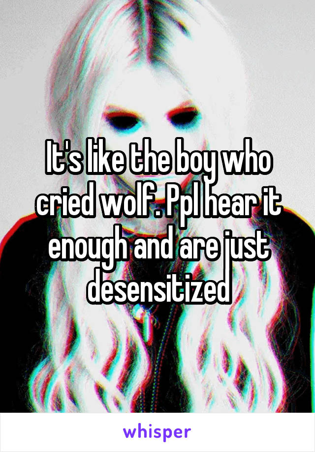 It's like the boy who cried wolf. Ppl hear it enough and are just desensitized