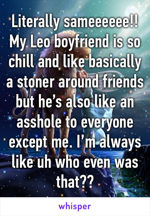 Literally sameeeeee!! My Leo boyfriend is so chill and like basically a stoner around friends but he’s also like an asshole to everyone except me. I’m always like uh who even was that?? 