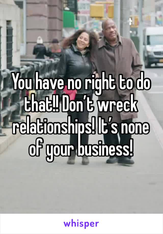 You have no right to do that!! Don’t wreck relationships! It’s none of your business! 
