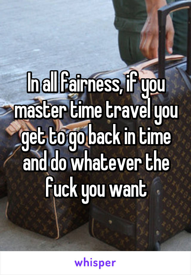 In all fairness, if you master time travel you get to go back in time and do whatever the fuck you want