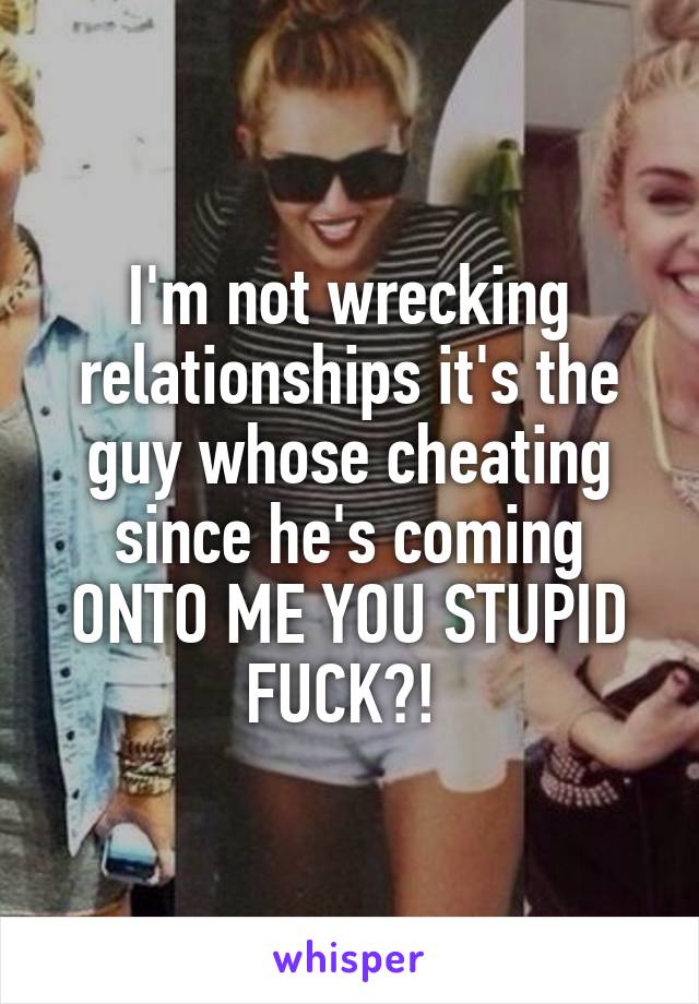 I'm not wrecking relationships it's the guy whose cheating since he's coming ONTO ME YOU STUPID FUCK?! 