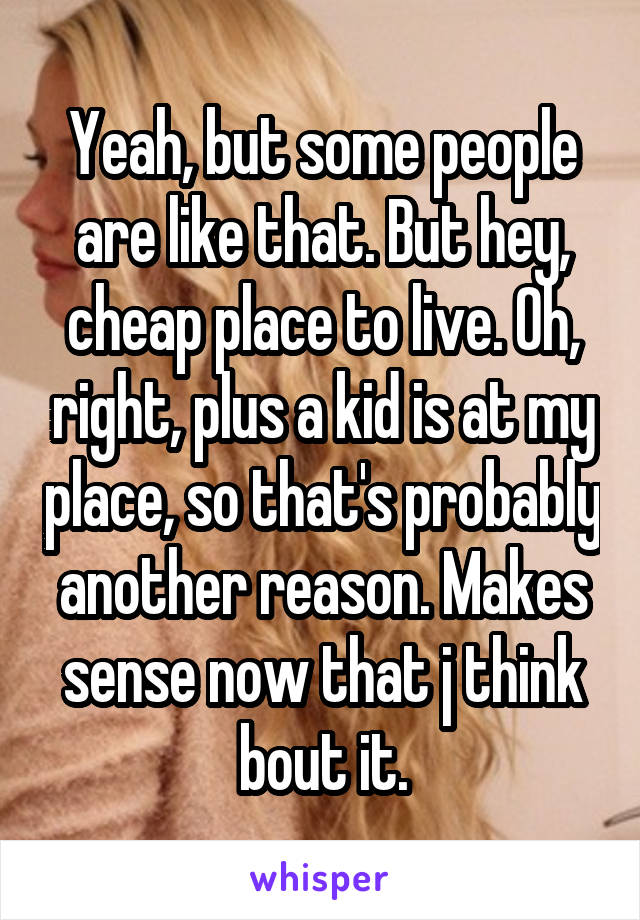 Yeah, but some people are like that. But hey, cheap place to live. Oh, right, plus a kid is at my place, so that's probably another reason. Makes sense now that j think bout it.