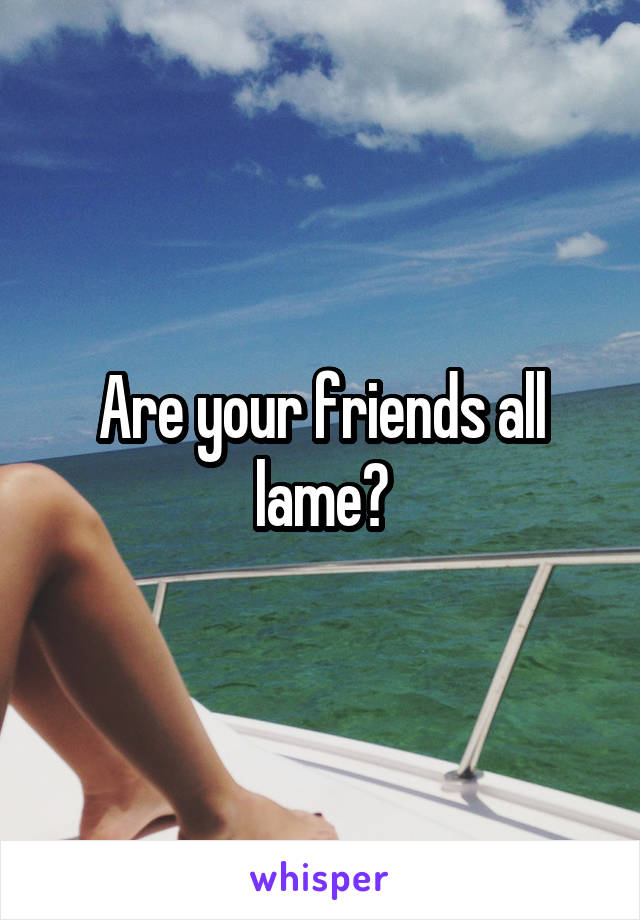 Are your friends all lame?